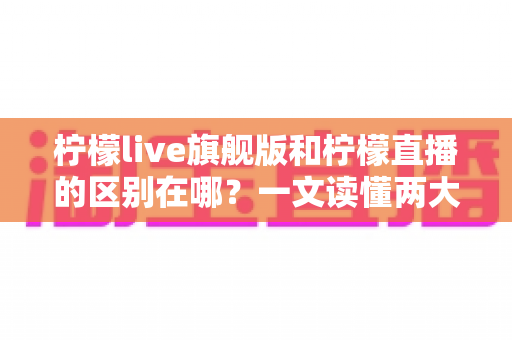 柠檬live旗舰版和柠檬直播的区别在哪?一文读懂两大版本的功能差异与选择指南 柠檬live旗舰版和柠檬直播的区别在哪?一文读懂两大版本的功能差异与选择指南