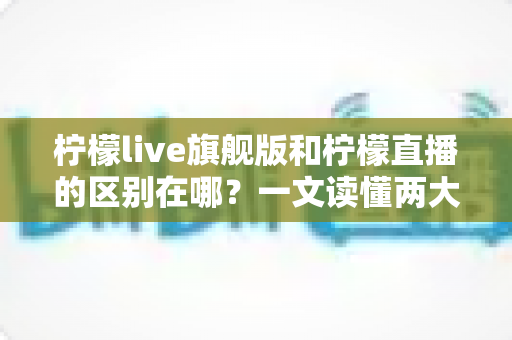 柠檬live旗舰版和柠檬直播的区别在哪?一文读懂两大版本的功能差异与选择指南 柠檬live旗舰版和柠檬直播的区别在哪?一文读懂两大版本的功能差异与选择指南