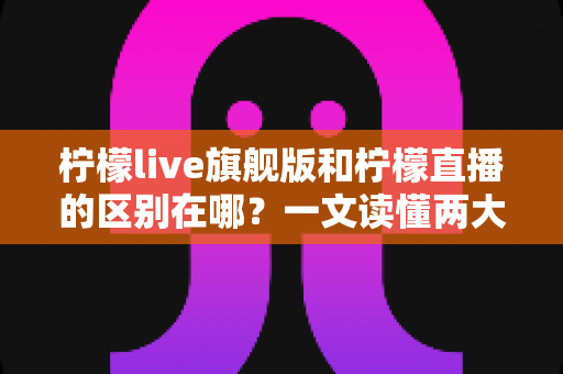 柠檬live旗舰版和柠檬直播的区别在哪？一文读懂两大版本的功能差异与选择指南