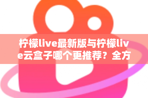 柠檬live最新版与柠檬live云盒子哪个更推荐？全方位深度对比，看完不再纠结