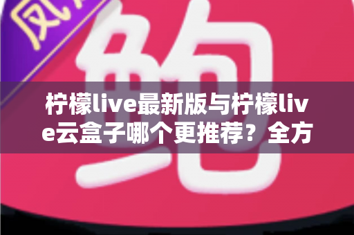柠檬live最新版与柠檬live云盒子哪个更推荐？全方位深度对比，看完不再纠结