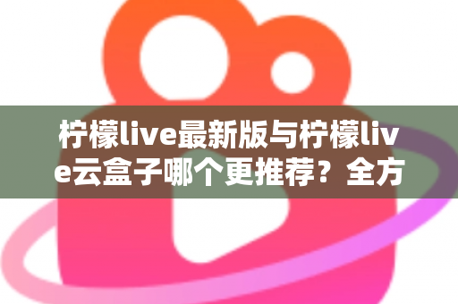 柠檬live最新版与柠檬live云盒子哪个更推荐？全方位深度对比，看完不再纠结