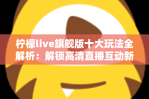 柠檬live旗舰版十大玩法全解析:解锁高清直播互动新体验的完整指南 柠檬live旗舰版十大玩法全解析:解锁高清直播互动新体验的完整指南