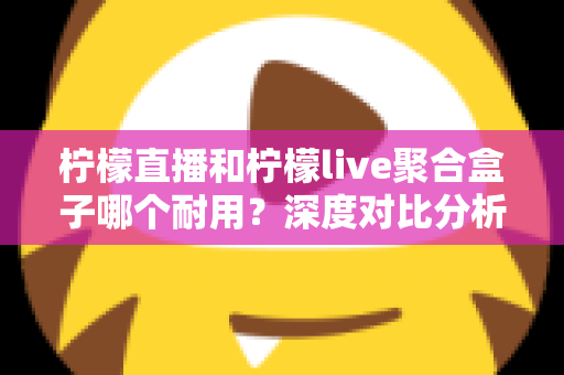 柠檬直播和柠檬live聚合盒子哪个耐用？深度对比分析与选购全指南