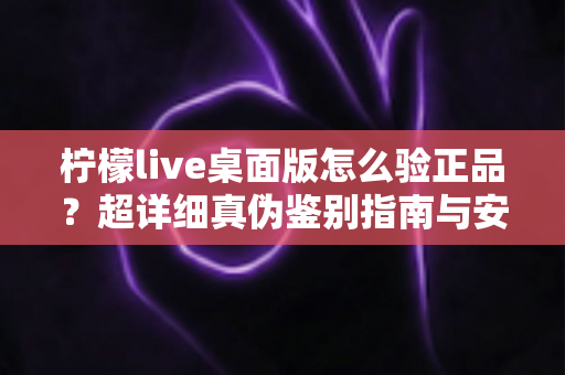 柠檬live桌面版怎么验正品?超详细真伪鉴别指南与安全下载全攻略 柠檬live桌面版怎么验正品?超详细真伪鉴别指南与安全下载全攻略