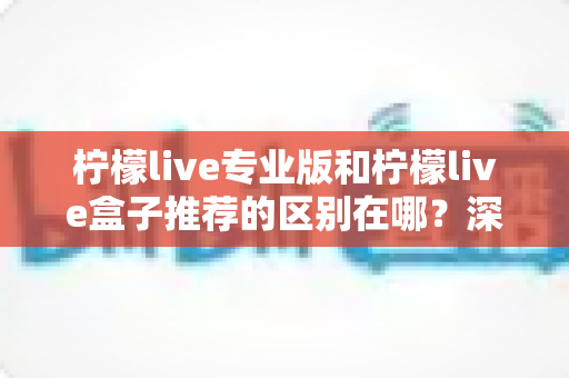 柠檬live专业版和柠檬live盒子推荐的区别在哪?深度解析两大版本差异,帮你选对不踩坑 柠檬live专业版和柠檬live盒子推荐的区别在哪?深度解析两大版本差异,帮你选对不踩坑