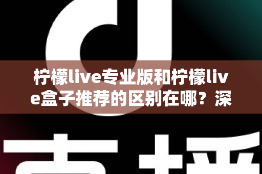 柠檬live专业版和柠檬live盒子推荐的区别在哪？深度解析两大版本差异，帮你选对不踩坑