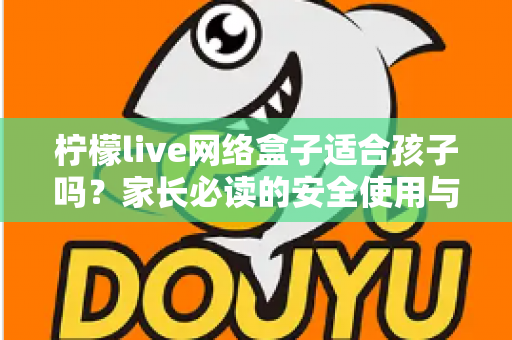 柠檬live网络盒子适合孩子吗？家长必读的安全使用与选购全攻略