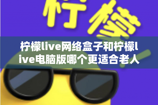 柠檬live网络盒子和柠檬live电脑版哪个更适合老人用?子女必读的贴心选购指南 柠檬live网络盒子和柠檬live电脑版哪个更适合老人用?子女必读的贴心选购指南