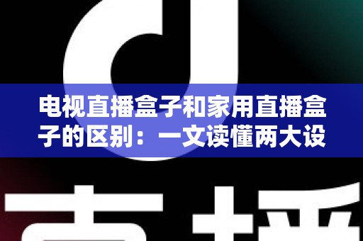 电视直播盒子和家用直播盒子的区别：一文读懂两大设备的定位、功能与选购技巧