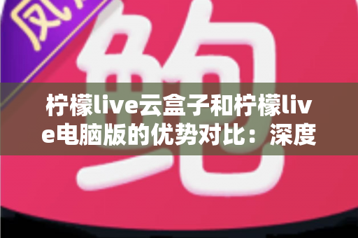 柠檬live云盒子和柠檬live电脑版的优势对比：深度解析两大版本差异，助你轻松选出最适合自己的使用方案
