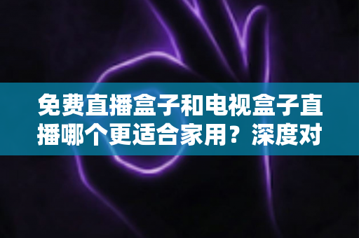 免费直播盒子和电视盒子直播哪个更适合家用?深度对比与选购全攻略 免费直播盒子和电视盒子直播哪个更适合家用?深度对比与选购全攻略