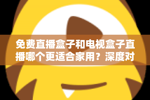免费直播盒子和电视盒子直播哪个更适合家用？深度对比与选购全攻略