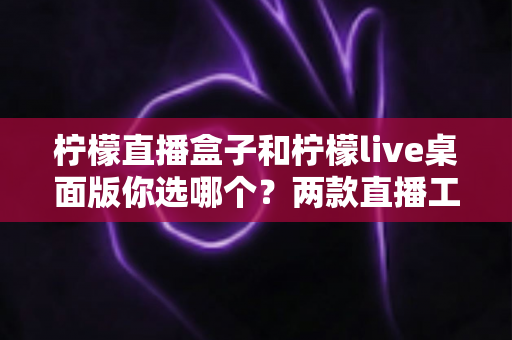 柠檬直播盒子和柠檬live桌面版你选哪个?两款直播工具全方位深度对比评测指南 柠檬直播盒子和柠檬live桌面版你选哪个?两款直播工具全方位深度对比评测指南