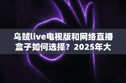 乌贼live电视版和网络直播盒子如何选择？2025年大屏观影选购终极指南