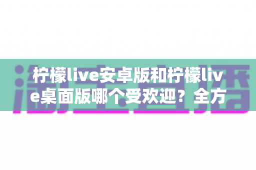 柠檬live安卓版和柠檬live桌面版哪个受欢迎?全方位深度对比解析与使用指南 柠檬live安卓版和柠檬live桌面版哪个受欢迎?全方位深度对比解析与使用指南