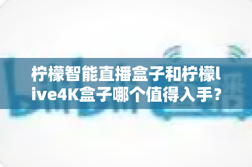 柠檬智能直播盒子和柠檬live4K盒子哪个值得入手？2025年最新选购指南与深度对比测评