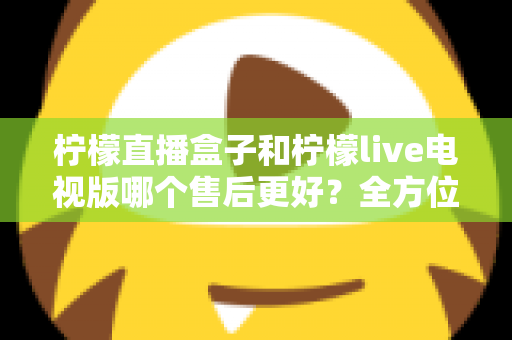 柠檬直播盒子和柠檬live电视版哪个售后更好？全方位深度对比解析，帮你选到售后省心的观影方案