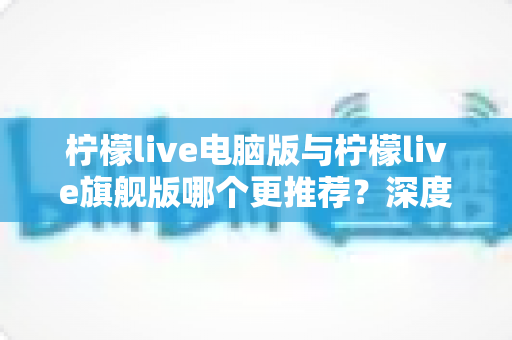 柠檬live电脑版与柠檬live旗舰版哪个更推荐？深度对比解析帮你找到最适合自己的选择