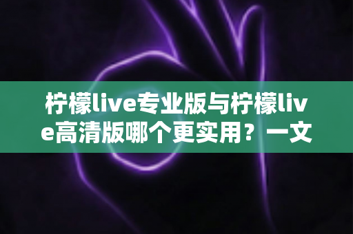柠檬live专业版与柠檬live高清版哪个更实用？一文看懂两大版本差异，选对版本不花冤枉钱