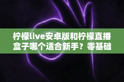 柠檬live安卓版和柠檬直播盒子哪个适合新手？零基础用户的直播软件选择全攻略