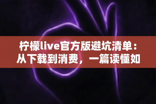 柠檬live官方版避坑清单：从下载到消费，一篇读懂如何远离陷阱