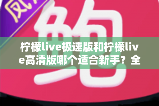 柠檬live极速版和柠檬live高清版哪个适合新手？全面对比分析与实用选择指南