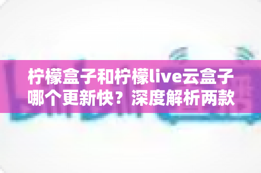 柠檬盒子和柠檬live云盒子哪个更新快？深度解析两款热门电视盒子软件的更新速度、稳定性与选择指南