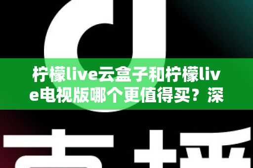柠檬live云盒子和柠檬live电视版哪个更值得买?深度对比选购指南帮你一次搞懂 柠檬live云盒子和柠檬live电视版哪个更值得买?深度对比选购指南帮你一次搞懂