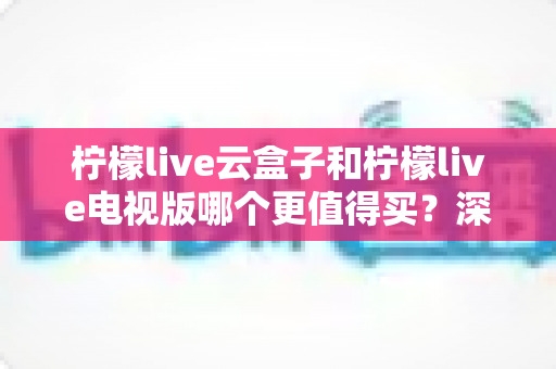 柠檬live云盒子和柠檬live电视版哪个更值得买？深度对比选购指南帮你一次搞懂