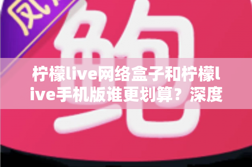 柠檬live网络盒子和柠檬live手机版谁更划算?深度对比分析助你理性选择 柠檬live网络盒子和柠檬live手机版谁更划算?深度对比分析助你理性选择