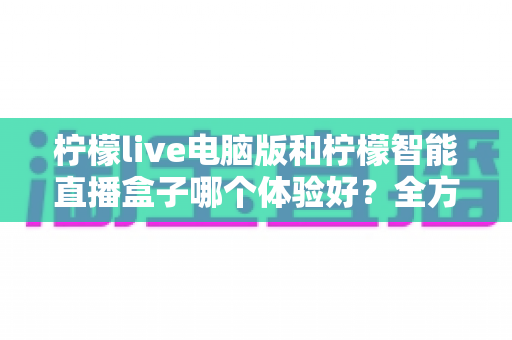 柠檬live电脑版和柠檬智能直播盒子哪个体验好?全方位深度对比帮你选出最适合的直播方案 柠檬live电脑版和柠檬智能直播盒子哪个体验好?全方位深度对比帮你选出最适合的直播方案
