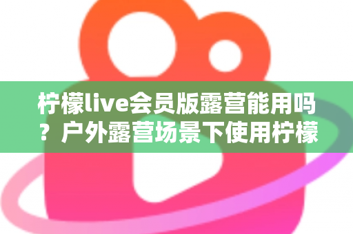 柠檬live会员版露营能用吗？户外露营场景下使用柠檬live会员版的完整解析与实用指南