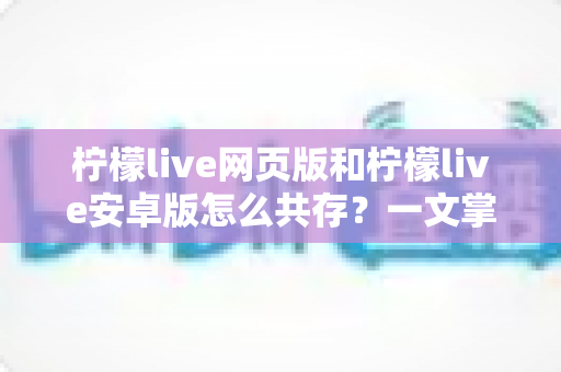 柠檬live网页版和柠檬live安卓版怎么共存？一文掌握双端同时使用的完整攻略