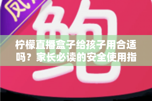 柠檬直播盒子给孩子用合适吗？家长必读的安全使用指南与全面分析