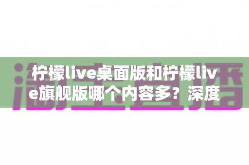 柠檬live桌面版和柠檬live旗舰版哪个内容多？深度对比全解析，帮你选对版本不踩坑