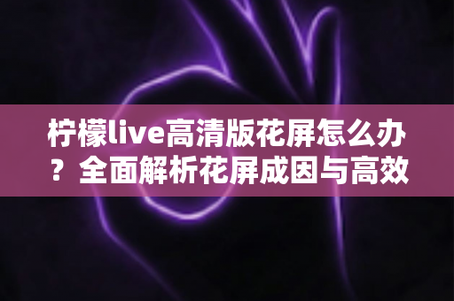 柠檬live高清版花屏怎么办？全面解析花屏成因与高效解决方法实用指南