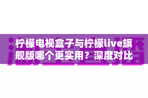 柠檬电视盒子与柠檬live旗舰版哪个更实用？深度对比帮你选对不花冤枉钱