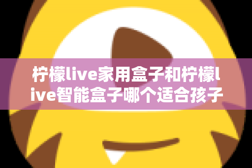 柠檬live家用盒子和柠檬live智能盒子哪个适合孩子？家长必看的深度选购指南
