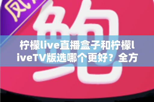 柠檬live直播盒子和柠檬liveTV版选哪个更好？全方位对比评测助你轻松做决定
