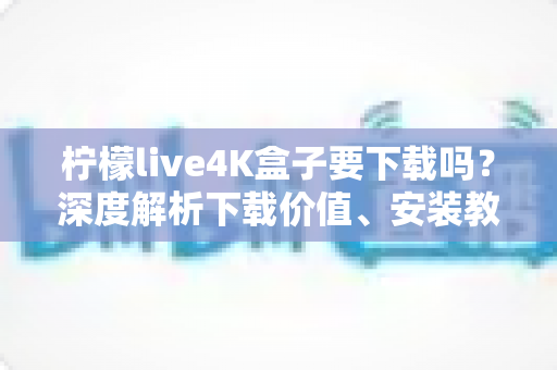 柠檬live4K盒子要下载吗?深度解析下载价值、安装教程与使用体验全攻略 柠檬live4K盒子要下载吗?深度解析下载价值、安装教程与使用体验全攻略