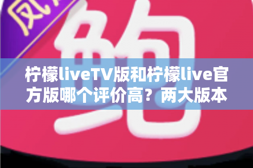 柠檬liveTV版和柠檬live官方版哪个评价高？两大版本深度对比解析与选择指南