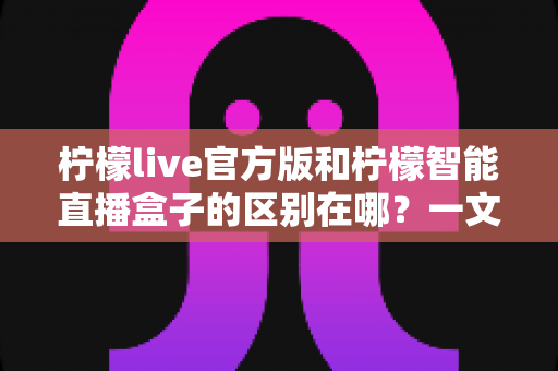 柠檬live官方版和柠檬智能直播盒子的区别在哪？一文读懂两者差异，选对直播工具更省心