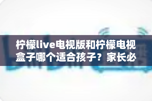 柠檬live电视版和柠檬电视盒子哪个适合孩子？家长必看的全面对比与选购指南