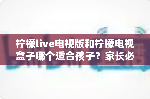 柠檬live电视版和柠檬电视盒子哪个适合孩子？家长必看的全面对比与选购指南