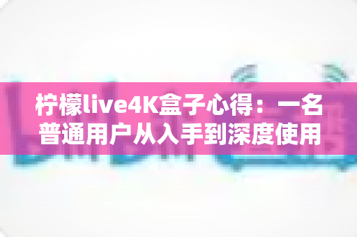 柠檬live4K盒子心得：一名普通用户从入手到深度使用的真实体验分享