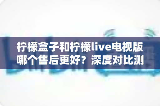 柠檬盒子和柠檬live电视版哪个售后更好？深度对比测评帮你选对不踩坑
