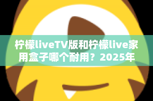 柠檬liveTV版和柠檬live家用盒子哪个耐用？2025年深度选购与耐用性全面解析指南