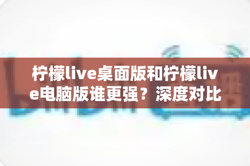 柠檬live桌面版和柠檬live电脑版谁更强?深度对比解析,帮你选对版本让直播体验翻倍 柠檬live桌面版和柠檬live电脑版谁更强?深度对比解析,帮你选对版本让直播体验翻倍