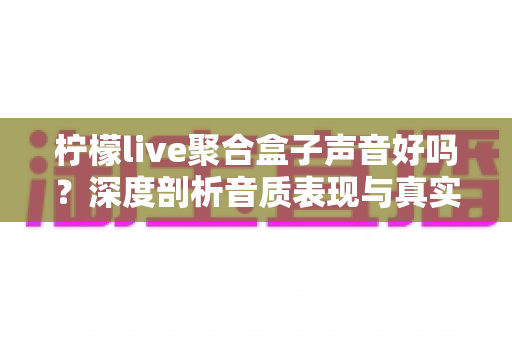 柠檬live聚合盒子声音好吗？深度剖析音质表现与真实使用体验全指南